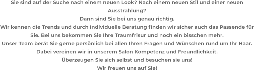 Sie sind auf der Suche nach einem neuen Look? Nach einem neuen Stil und einer neuen Ausstrahlung? Dann sind Sie bei uns genau richtig. Wir kennen die Trends und durch individuelle Beratung finden wir sicher auch das Passende für Sie. Bei uns bekommen Sie Ihre Traumfrisur und noch ein bisschen mehr. Unser Team berät Sie gerne persönlich bei allen Ihren Fragen und Wünschen rund um Ihr Haar. Dabei vereinen wir in unserem Salon Kompetenz und Freundlichkeit. Überzeugen Sie sich selbst und besuchen sie uns!  Wir freuen uns auf Sie!