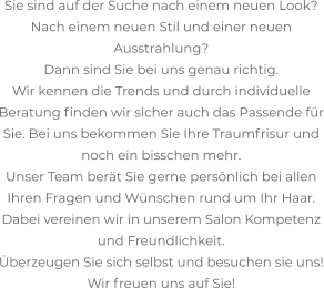 Sie sind auf der Suche nach einem neuen Look? Nach einem neuen Stil und einer neuen Ausstrahlung? Dann sind Sie bei uns genau richtig. Wir kennen die Trends und durch individuelle Beratung finden wir sicher auch das Passende für Sie. Bei uns bekommen Sie Ihre Traumfrisur und noch ein bisschen mehr. Unser Team berät Sie gerne persönlich bei allen Ihren Fragen und Wünschen rund um Ihr Haar. Dabei vereinen wir in unserem Salon Kompetenz und Freundlichkeit. Überzeugen Sie sich selbst und besuchen sie uns! Wir freuen uns auf Sie!